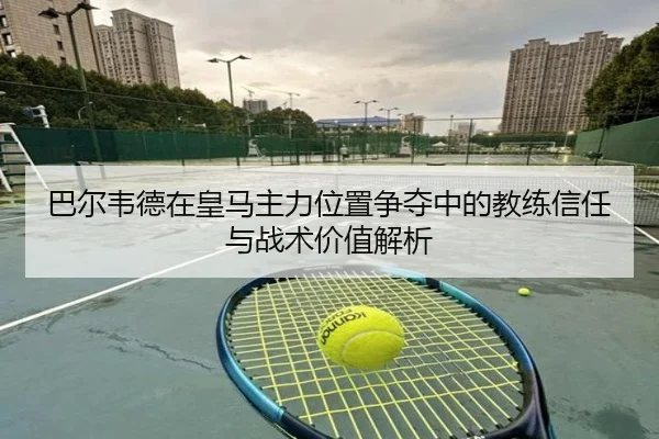 巴尔韦德在皇马主力位置争夺中的教练信任与战术价值解析
